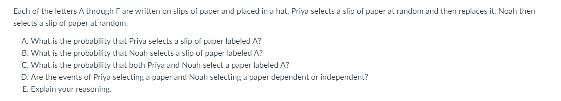 Each of the letters A through F are written on slips of paper and placed in a hat. Priya selects a slip of paper at random and then replaces it. Noah then
selects a slip of paper at random.
A. What is the probability that Priya selects a slip of paper labeled A?
B. What is the probability that Noah selects a slip of paper labeled A?
C. What is the probability that both Priya and Noah select a paper labeled A?
D. Are the events of Priya selecting a paper and Noah selecting a paper dependent or independent?
E. Explain your reasoning.
