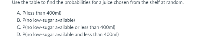 Use the table to find the probabilities for a juice chosen from the shelf at random.
A. P(less than 400ml)
B. P(no low-sugar available)
C. P(no low-sugar available or less than 400ml)
D. P(no low-sugar available and less than 400ml)
