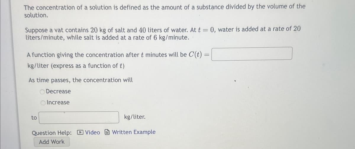 The concentration of a solution is defined as the amount of a substance divided by the volume of the
solution.
Suppose a vat contains 20 kg of salt and 40 liters of water. At t = 0, water is added at a rate of 20
liters/minute, while salt is added at a rate of 6 kg/minute.
A function giving the concentration after t minutes will be C(t)
kg/liter (express as a function of t)
As time passes, the concentration will
Decrease
Increase
to
kg/liter.
Question Help: Video Written Example
Add Work