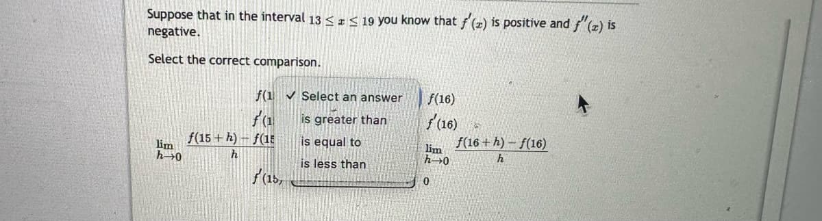 Suppose that in the interval 13 ≤ ≤ 19 you know that f'(z) is positive and f"(z) is
negative.
Select the correct comparison.
lim
h 0
f(1✔ Select an answer
f(1
is greater than
is equal to
is less than
f(15+h)-f(15
h
f(15,
f(16)
f'(16)
lim
h→0
0
f(16+h)-f(16)
h