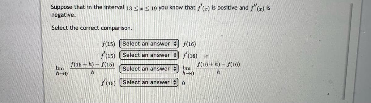 Suppose that in the interval 13 ≤ ≤ 19 you know that f'(z) is positive and f"(z) is
negative.
Select the correct comparison.
lim
h→0
f(15)
f(15)
Select an answer
Select an answer
Select an answer
(15) Select an answer
f(15+h)-f(15)
h
f(16)
(16)
lim
h→0
0
f(16+h)-f(16)
h