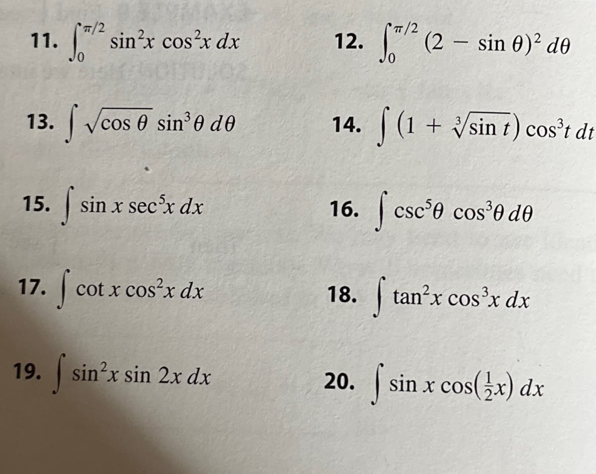 11. ₁/²
f/² sin²x cos²x dx
13. √cos 0 sin³0 de
COS
15. f sin x sec³x dx
17. f cotx cos²x dx
19. f sin²x sin 2x dx
π/2
² (2- sin 0² de
14. (1 + √sin t) cos³t dt
12.
16. csc ³0 cos³0 de
f tan²x cos³x dx
20. sin x cos(x) dx
18.