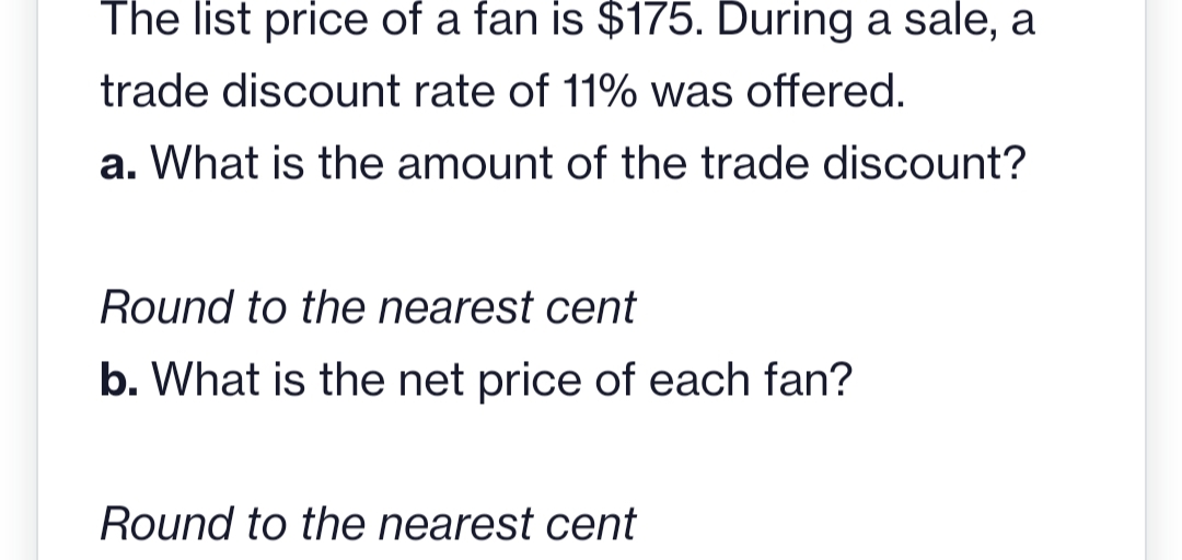 The list price of a fan is $175. During a sale, a
trade discount rate of 11% was offered.
a. What is the amount of the trade discount?
Round to the nearest cent
b. What is the net price of each fan?
Round to the nearest cent