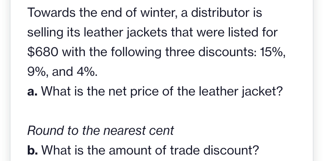 Towards the end of winter, a distributor is
selling its leather jackets that were listed for
$680 with the following three discounts: 15%,
9%, and 4%.
a. What is the net price of the leather jacket?
Round to the nearest cent
b. What is the amount of trade discount?
