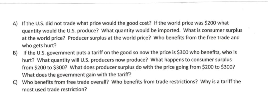 A) If the U.S. did not trade what price would the good cost? If the world price was $200 what
quantity would the U.S. produce? What quantity would be imported. What is consumer surplus
at the world price? Producer surplus at the world price? Who benefits from the free trade and
who gets hurt?
B) If the U.S. government puts a tariff on the good so now the price is $300 who benefits, who is
hurt? What quantity will U.S. producers now produce? What happens to consumer surplus
from $200 to $300? What does producer surplus do with the price going from $200 to $300?
What does the government gain with the tariff?
C) Who benefits from free trade overall? Who benefits from trade restrictions? Why is a tariff the
most used trade restriction?
