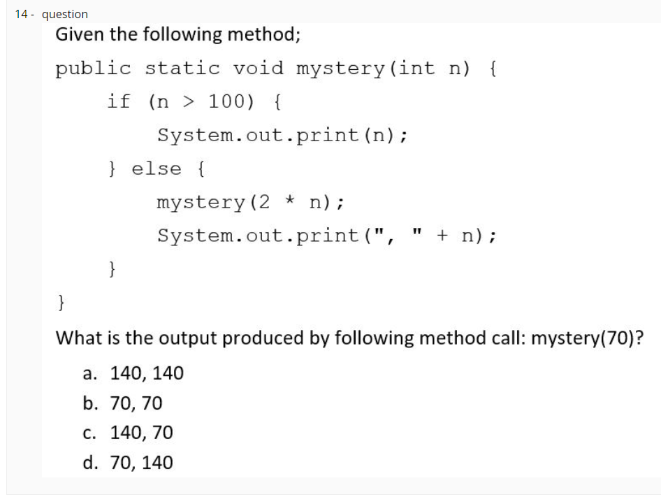 14 - question
Given the following method;
public static void mystery(int n) {
if (n > 100) {
System.out.print (n);
} else {
mystery (2 * n);
System.out.print (", " + n);
}
}
What is the output produced by following method call: mystery(70)?
а. 140, 140
b. 70, 70
С. 140, 70
d. 70, 140
