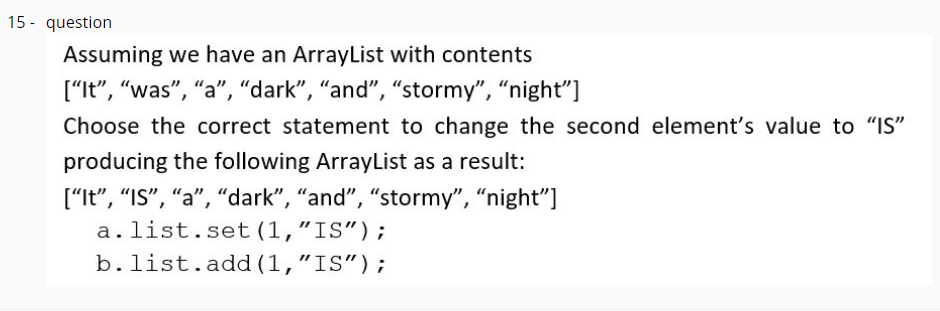 15 - question
Assuming we have an ArrayList with contents
["It", "was", "a", "dark", "and", "stormy", "night"]
Choose the correct statement to change the second element's value to "IS"
producing the following ArrayList as a result:
["It", "IS", “a", “dark", “and", "stormy", "night"]
a.list.set (1,"IS");
b.list.add (1,"IS");
