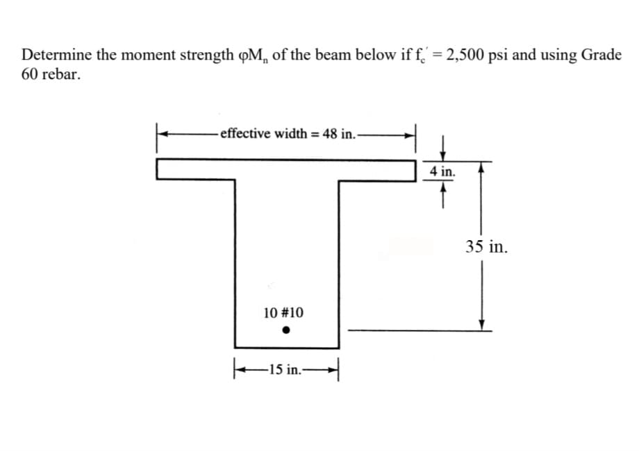 Determine the moment strength oM of the beam below if f = 2,500 psi and using Grade
60 rebar.
effective width = 48 in.-
10 #10
●
|—15 in.—
4 in.
35 in.