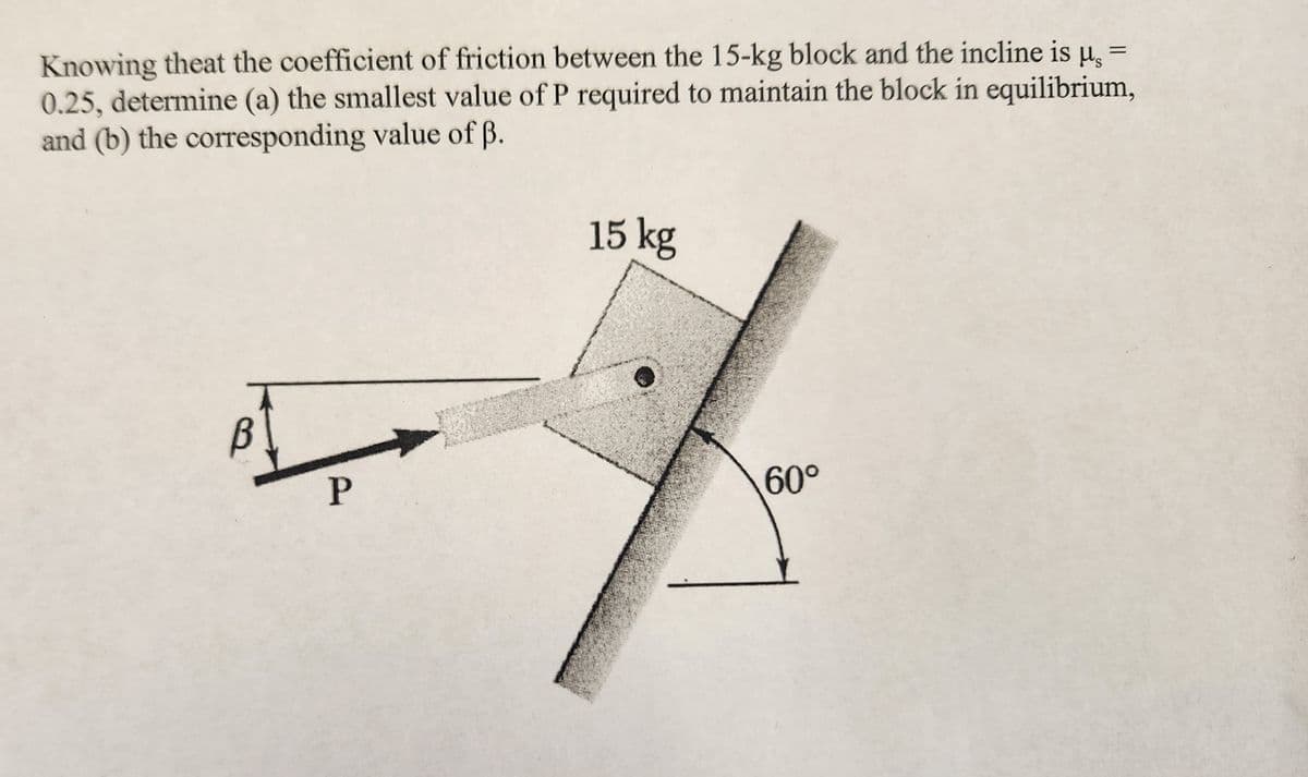 =
Knowing theat the coefficient of friction between the 15-kg block and the incline is μ₂
0.25, determine (a) the smallest value of P required to maintain the block in equilibrium,
and (b) the corresponding value of ß.
P
15 kg
60°