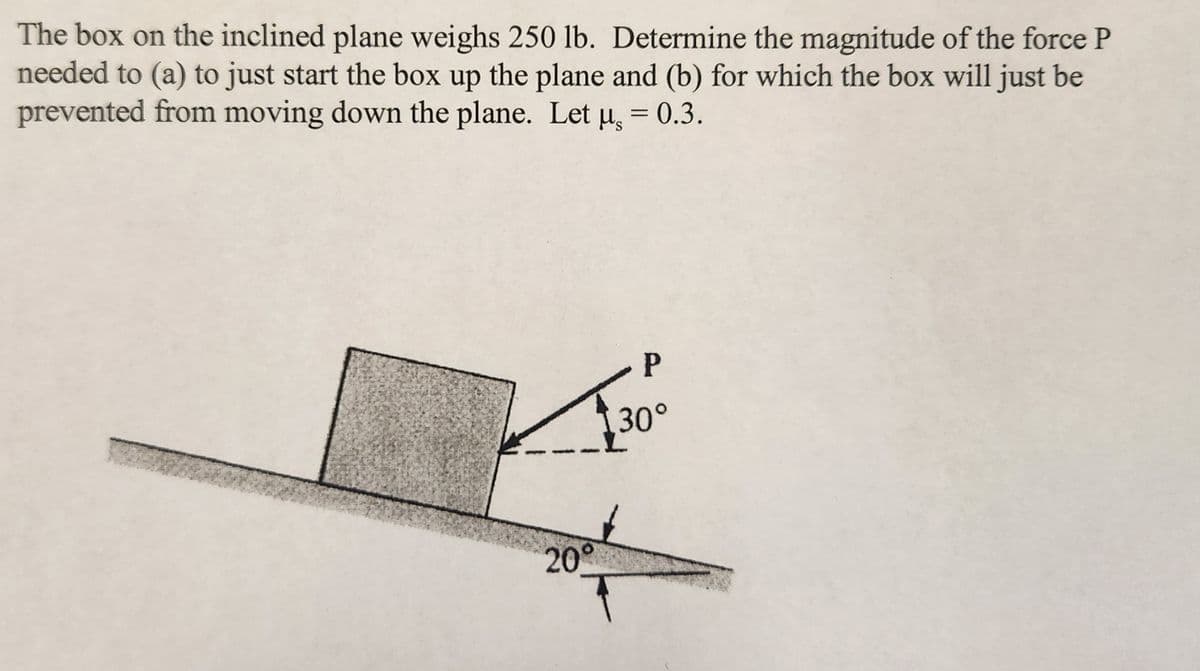 The box on the inclined plane weighs 250 lb. Determine the magnitude of the force P
needed to (a) to just start the box up the plane and (b) for which the box will just be
prevented from moving down the plane. Let u, = 0.3.
20°
P
30°
T