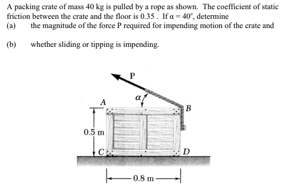 A packing crate of mass 40 kg is pulled by a rope as shown. The coefficient of static
friction between the crate and the floor is 0.35. If a = 40°, determine
(a)
the magnitude of the force P required for impending motion of the crate and
(b)
whether sliding or tipping is impending.
A
0.5 m
C
P
af
o
-0.8 m
B
D