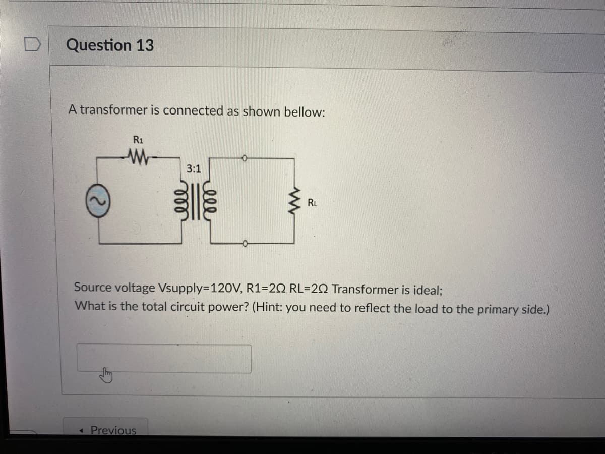 Question 13
A transformer is connected as shown bellow:
R1
3:1
RL
Source voltage Vsupply=120V, R1=20 RL=20 Transformer is ideal;
What is the total circuit power? (Hint: you need to reflect the load to the primary side.)
«Previous
ell
ll
