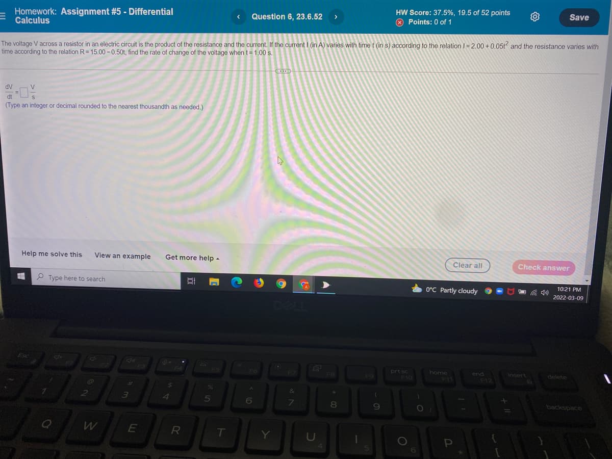 Homework: Assignment #5 - Differential
Calculus
HW Score: 37.5%, 19.5 of 52 points
O Points: 0 of 1
Save
Question 6, 23.6.52
>
The voltage V across a resistor in an electric circuit is the product of the resistance and the current. If the current I (in A) varies with time t (in s) according to the relation I=2,00 + 0,05t and the resistance varies with
time according to the relation R= 15.00 - 0.50t, find the rate of change of the voltage when t= 1.00 s.
dV
V
%3D
dt
(Type an integer or decimal rounded to the nearest thousandth as needed,)
Help me solve this
View an example
Get more help -
Clear all
Check answer
P Type here to search
10:21 PM
O°C Partly cloudy
2022-03-09
Esc
home
prt sc
F10
F4
F5
F6
F7
end
Insert
delete
F8
F9
F11
F12
23
36
&
6
7\
8.
backspaco
E
R
T
Y
U
P
