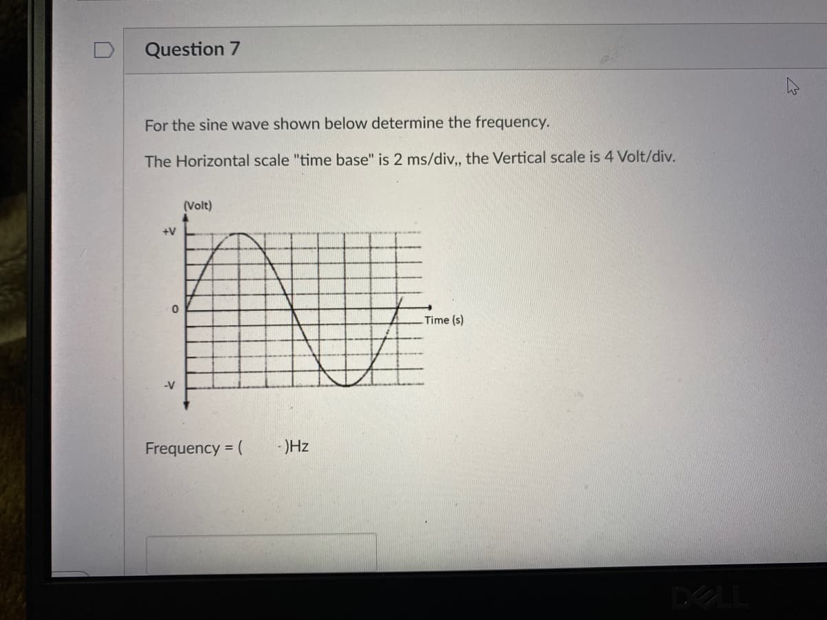 Question 7
For the sine wave shown below determine the frequency.
The Horizontal scale "time base" is 2 ms/div, the Vertical scale is 4 Volt/div.
(Volt)
+V
Time (s)
-V
Frequency = (
- )Hz
