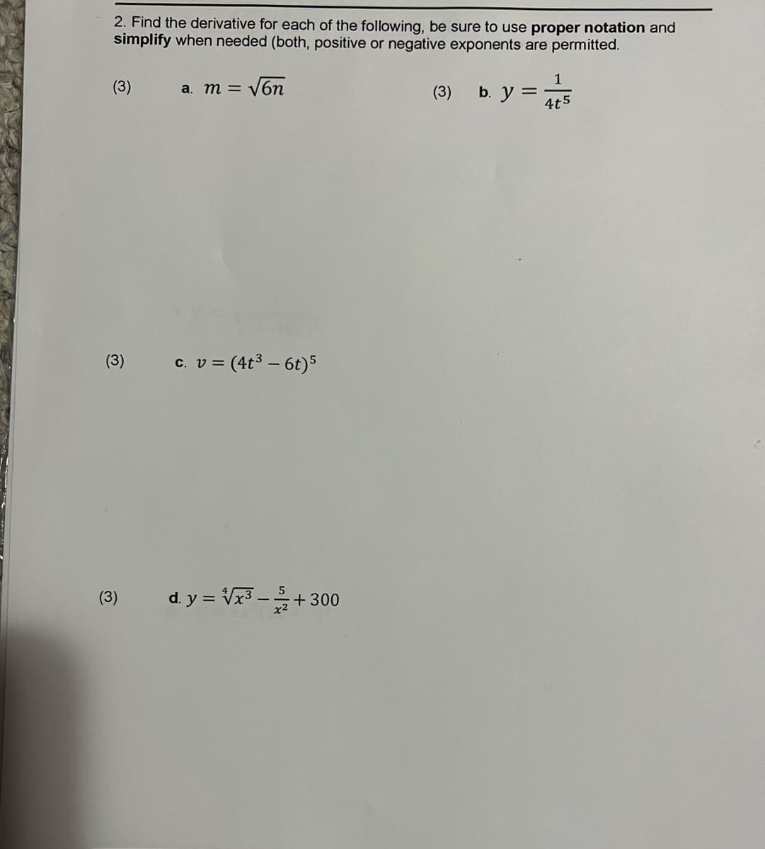 2. Find the derivative for each of the following, be sure to use proper notation and
simplify when needed (both, positive or negative exponents are permitted.
(3)
a. m = V6
(3)
b. y =
4t5
(3)
c. v = (4t3 – 6t)5
(3)
d. y = Vx3 -+300
-
