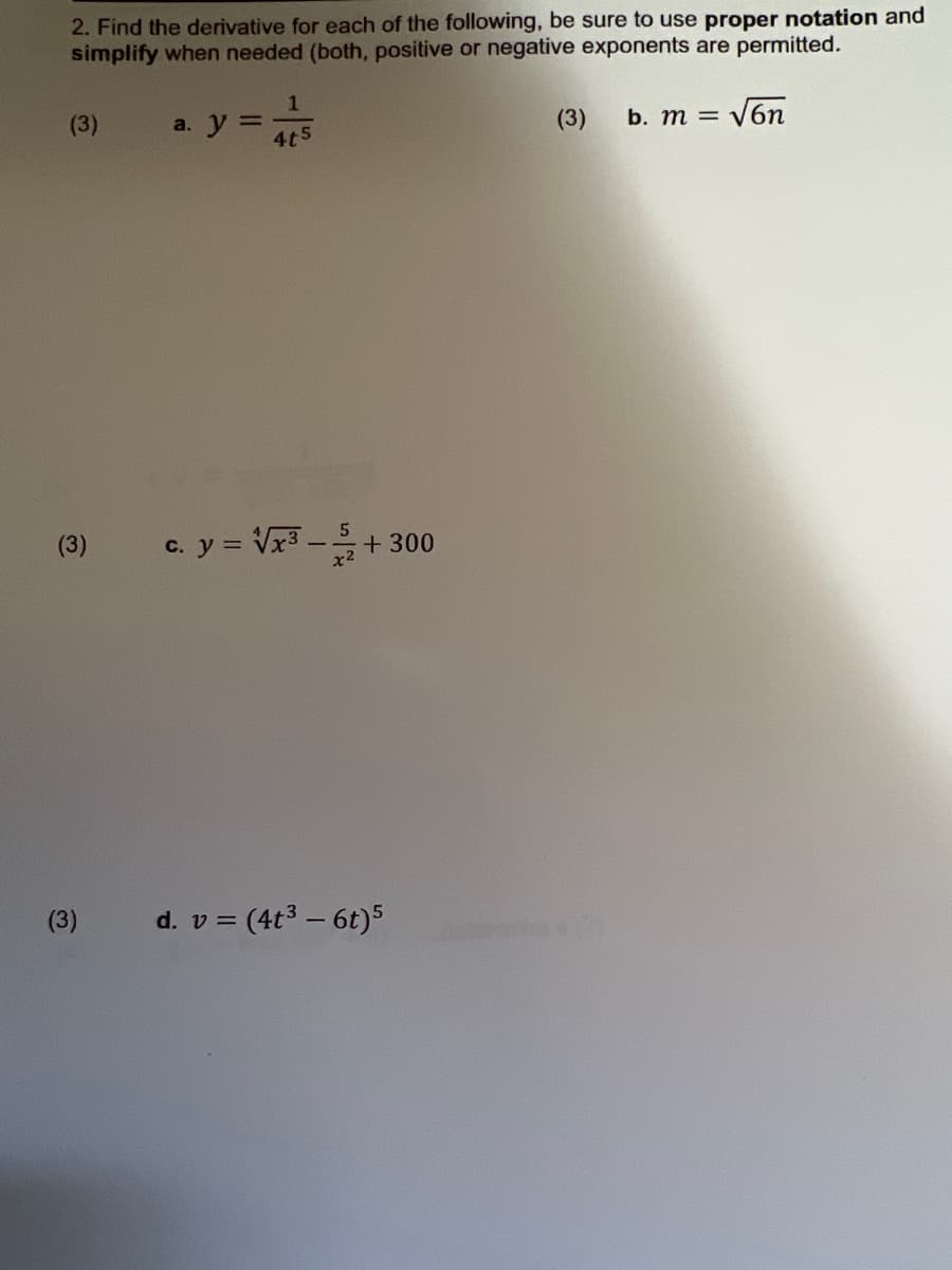 2. Find the derivative for each of the following, be sure to use proper notation and
simplify when needed (both, positive or negative exponents are permitted.
(3)
(3)
(3)
a. y =
1
4t5
c. y = √√x³-
d. v=
52
+ 300
= (4t³ - 6t)5
(3)
= √6n
b. m =