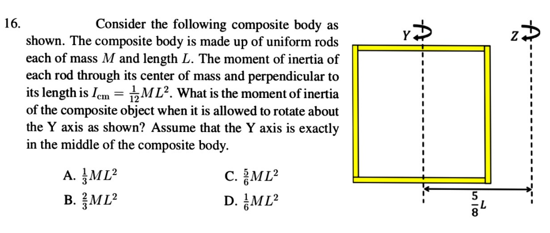 16.
Consider the following composite body as
shown. The composite body is made up of uniform rods
each of mass M and length L. The moment of inertia of
each rod through its center of mass and perpendicular to
its length is Iem = ML². What is the moment of inertia
of the composite object when it is allowed to rotate about
the Y axis as shown? Assume that the Y axis is exactly
in the middle of the composite body.
c. ĮML?
A. ML²
B. ML?
D. ML?
