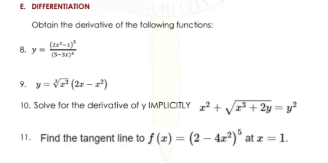 E. DIFFERENTIATION
Obtain the derivative of the following functions:
(2x³-1)*
8.
y =
(5-3x)
9. y = V² (2z – 2²)
10. Solve for the derivative of y IMPLICITLY 2 + V³ + 2y= y²
%3D
11. Find the tangent line to f (x) = (2 – 4x²)° at æ = 1.
