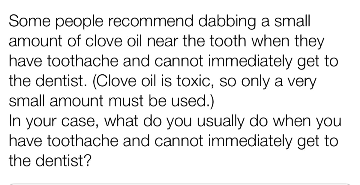 Some people recommend dabbing a small
amount of clove oil near the tooth when they
have toothache and cannot immediately get to
the dentist. (Clove oil is toxic, so only a very
small amount must be used.)
In your case, what do you usually do when you
have toothache and cannot immediately get to
the dentist?
