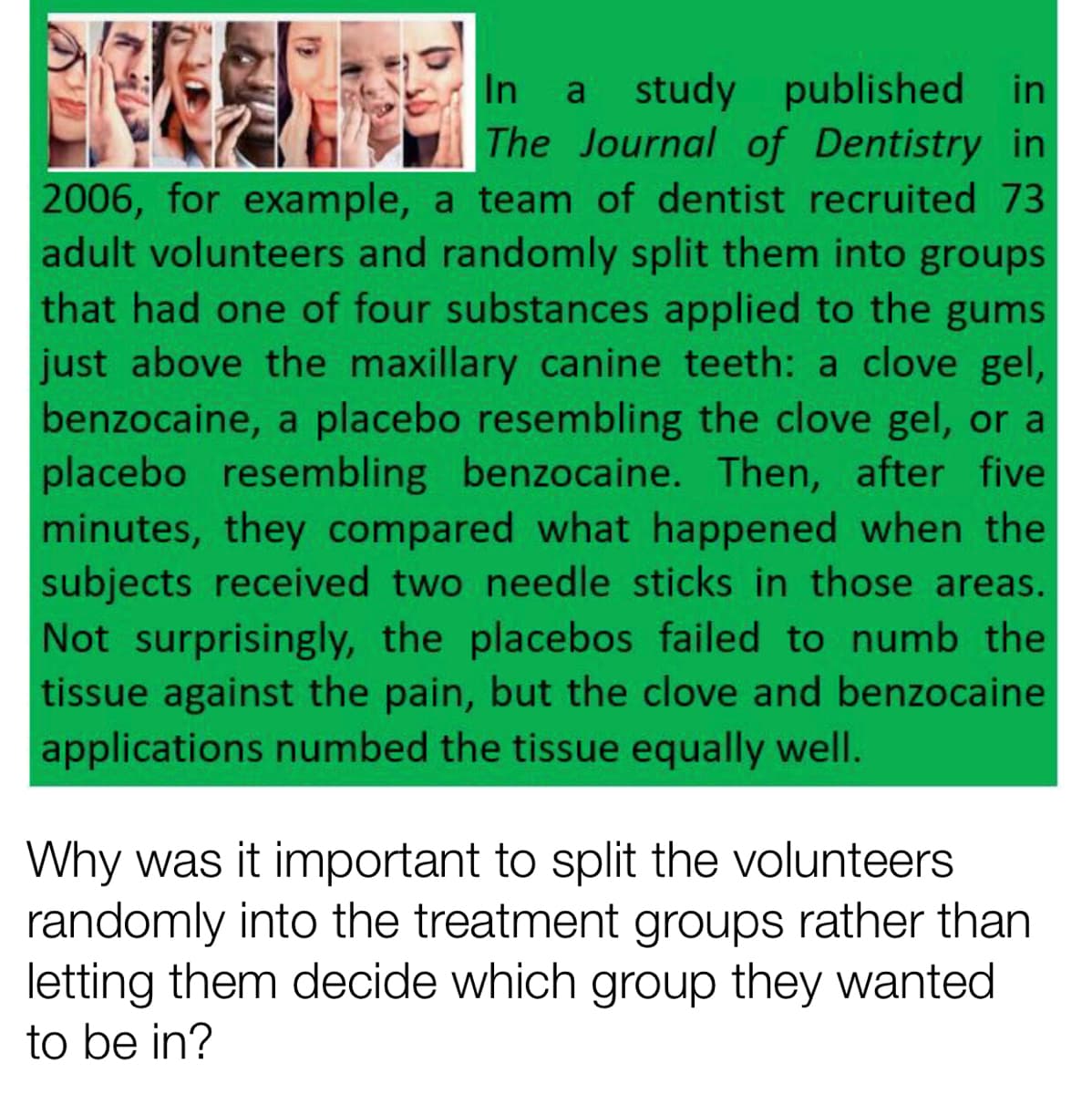 a study published in
The Journal of Dentistry in
2006, for example, a team of dentist recruited 73
adult volunteers and randomly split them into groups
that had one of four substances applied to the gums
just above the maxillary canine teeth: a clove gel,
benzocaine, a placebo resembling the clove gel, or a
placebo resembling benzocaine. Then, after five
minutes, they compared what happened when the
subjects received two needle sticks in those areas.
Not surprisingly, the placebos failed to numb the
tissue against the pain, but the clove and benzocaine
applications numbed the tissue equally well.
Why was it important to split the volunteers
randomly into the treatment groups rather than
letting them decide which group they wanted
to be in?
