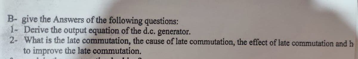 B- give the Answers of the following questions:
1- Derive the output equation of the d.c. generator.
2- What is the late commutation, the cause of late commutation, the effect of late commutation and h
to improve the late commutation.
