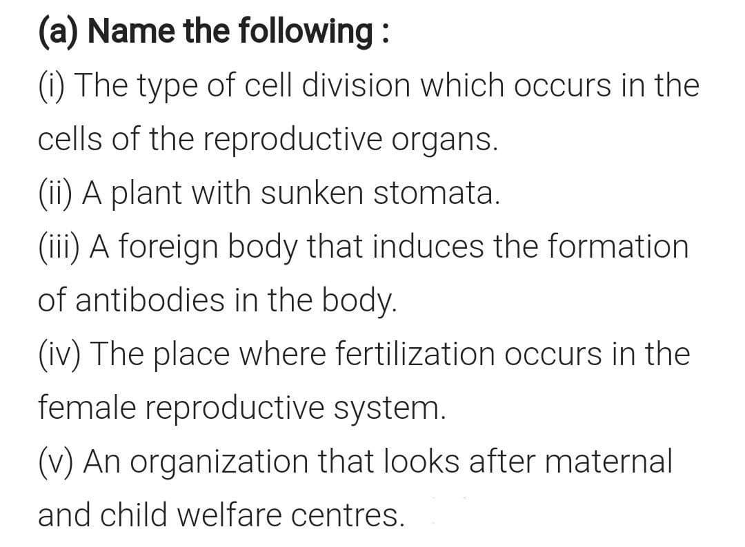 (a) Name the following :
(i) The type of cell division which occurs in the
cells of the reproductive organs.
(ii) A plant with sunken stomata.
(iii) A foreign body that induces the formation
of antibodies in the body.
(iv) The place where fertilization occurs in the
female reproductive system.
(v) An organization that looks after maternal
and child welfare centres.
