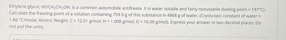 Ethylene glycol, HOCH2CH2OH, is a common automobile antifreeze. It is water soluble and fairly nonvolatile (boiling point = 197°C).
Calculate the freezing point of a solution containing 759 0-g of this substance in 4868 g of water. (Cryoscopic constant of water =
1.86 °C/molal; Atomic Weight: C = 12.01 g/mol; H = 1.008 g/mol; O = 16.00 g/mol). Express your answer in two decimal places. Do
not put the units.
