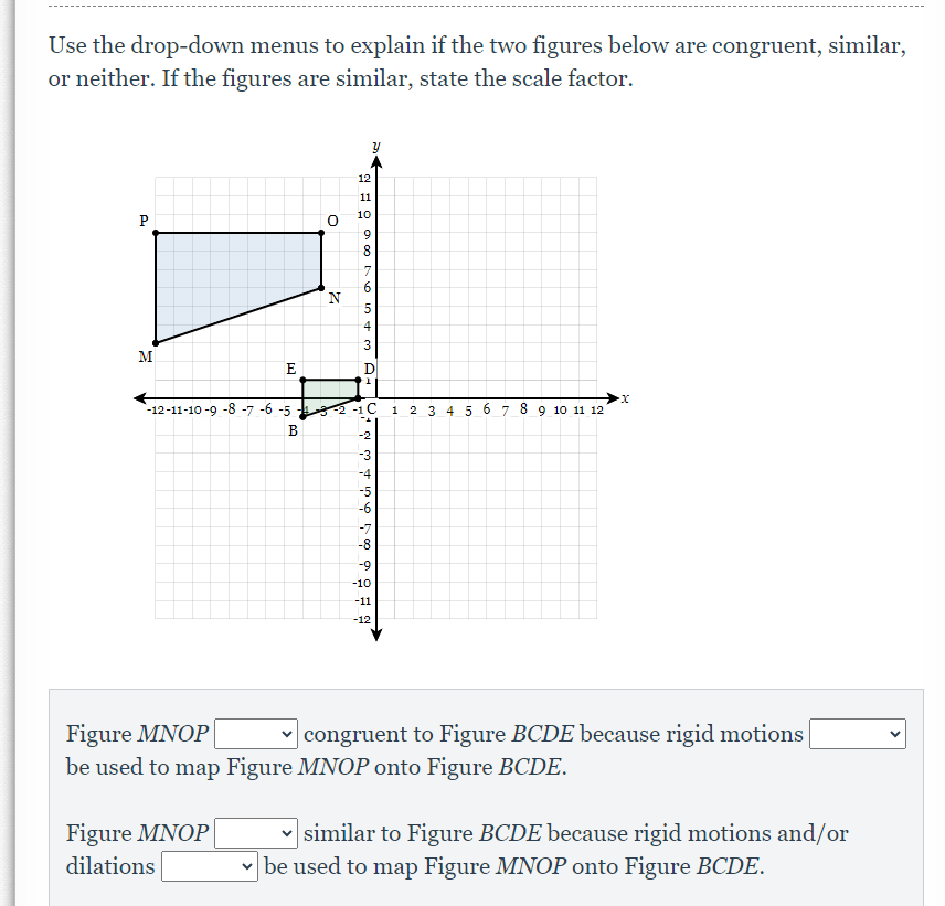 Use the drop-down menus to explain if the two figures below are congruent, similar,
or neither. If the figures are similar, state the scale factor.
P
M
E
Figure MNOP
dilations
O
B
Z
2016 in +3
11
9
8
7
5
4
-12-11-10-9-8-7-6-5-3-2-1 C 1 2 3 4 5 67 8 9 10 11 12
D
1
-2
-3
-4
-5
á
-7
-8
-9
-10
-11
-12
-X
Figure MNOP
✓congruent to Figure BCDE because rigid motions
be used to map Figure MNOP onto Figure BCDE.
similar to Figure BCDE because rigid motions and/or
✓be used to map Figure MNOP onto Figure BCDE.