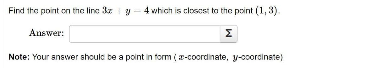 Find the point on the line 3x + y = 4 which is closest to the point (1, 3).
Answer:
Σ
Note: Your answer should be a point in form ( x-coordinate, y-coordinate)
