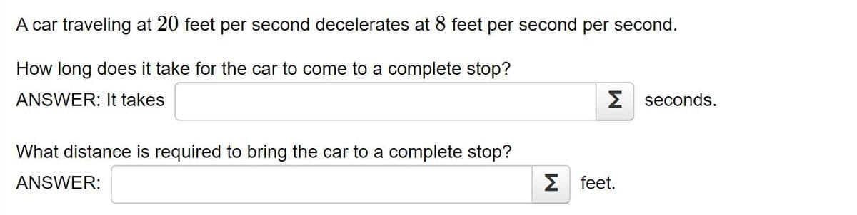 A car traveling at 20 feet per second decelerates at 8 feet per second per second.
How long does it take for the car to come to a complete stop?
ANSWER: It takes
Σ seconds.
What distance is required to bring the car to a complete stop?
ANSWER:
Σ feet.
