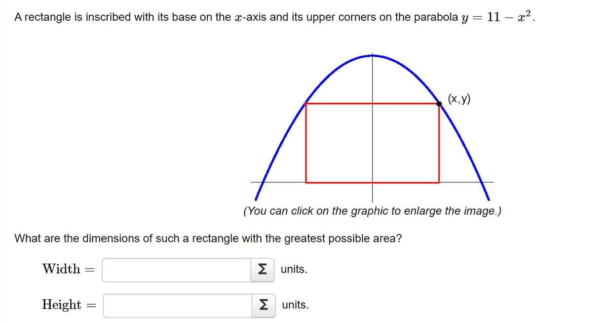 A rectangle is inscribed with its base on the x-axis and its upper corners on the parabola y = 11 – x2.
(x,y)
(You can click on the graphic to enlarge the image.)
What are the dimensions of such a rectangle with the greatest possible area?
Width
Σunits.
Height :
2 units.
