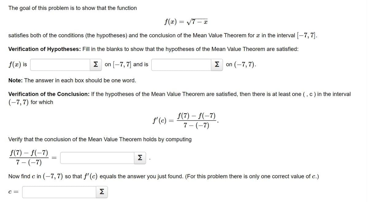 The goal of this problem is to show that the function
f(x) = V7 – x
satisfies both of the conditions (the hypotheses) and the conclusion of the Mean Value Theorem for x in the interval -7, 7.
Verification of Hypotheses: Fill in the blanks to show that the hypotheses of the Mean Value Theorem are satisfied:
f(x) is
2 on -7, 7 and is
Σ
on (-7,7).
Note: The answer in each box should be one word.
Verification of the Conclusion: If the hypotheses of the Mean Value Theorem are satisfied, then there is at least one (, c) in the interval
(-7, 7) for which
f(7) – f(-7)
f' (c) =
7 - (-7)
Verify that the conclusion of the Mean Value Theorem holds by computing
f(7) – f(-7)
7 - (-7)
Σ
Now find c in (-7,7) so that f' (c) equals the answer you just found. (For this problem there is only one correct value of c.)
C =
Σ
