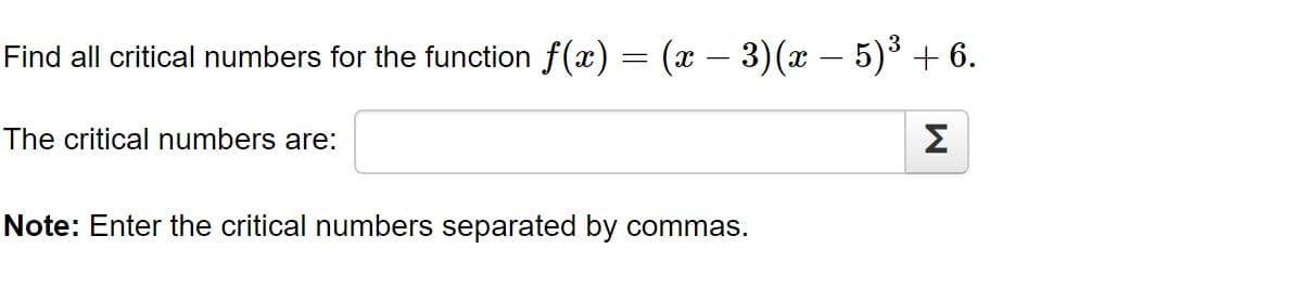 Find all critical numbers for the function f(x) = (x – 3)(x – 5)³ + 6.
The critical numbers are:
Σ
Note: Enter the critical numbers separated by commas.
