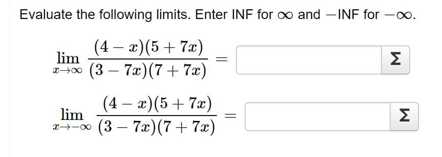 Evaluate the following limits. Enter INF for o and INF for -xo.
(4 – a)(5+ 7x)
-
lim
2->00 (3 – 7)(7+ 7x)
Σ
(4 – x)(5+ 7x)
lim
x→-0 (3 – 7x)(7+ 7x)
Σ
||
