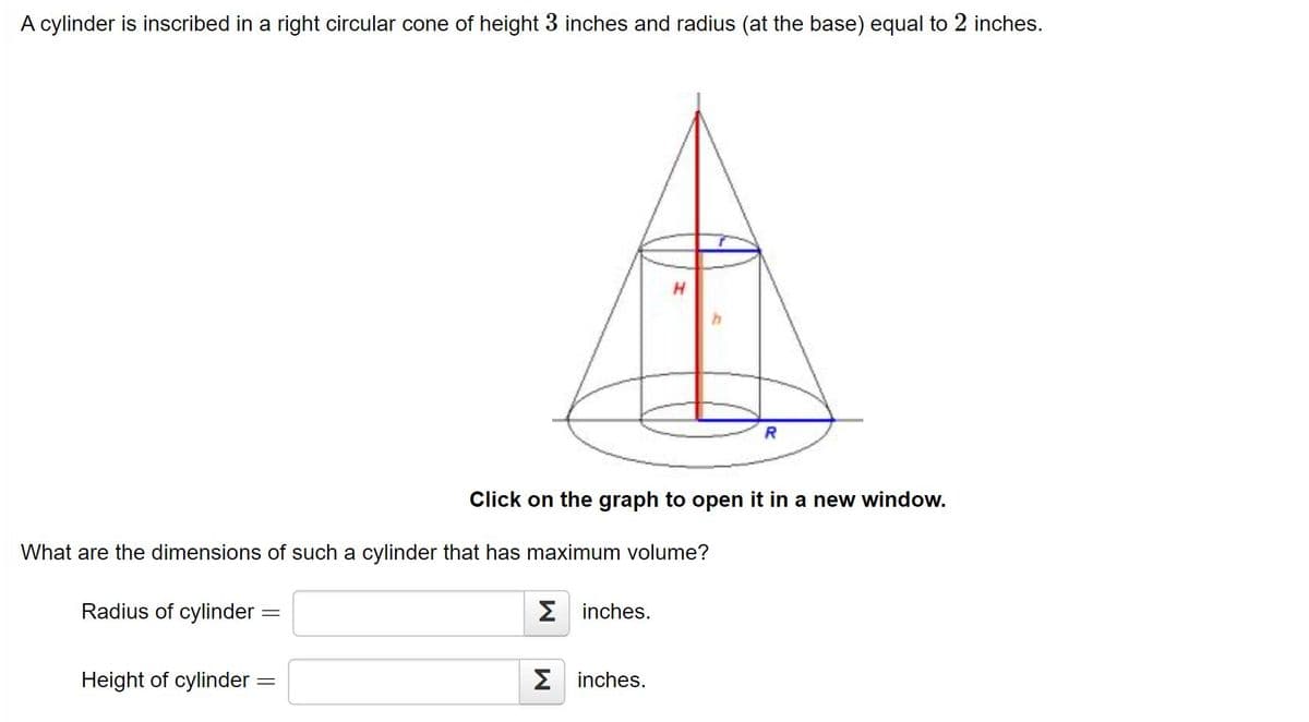 A cylinder is inscribed in a right circular cone of height 3 inches and radius (at the base) equal to 2 inches.
R
Click on the graph to open it in a new window.
What are the dimensions of such a cylinder that has maximum volume?
Radius of cylinder
2 inches.
Height of cylinder =
inches.

