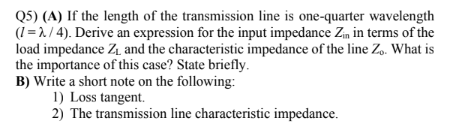 Q5) (A) If the length of the transmission line is one-quarter wavelength
(1=2/4). Derive an expression for the input impedance Zin in terms of the
load impedance Z₁ and the characteristic impedance of the line Zo. What is
the importance of this case? State briefly.
B) Write a short note on the following:
1) Loss tangent.
2) The transmission line characteristic impedance.