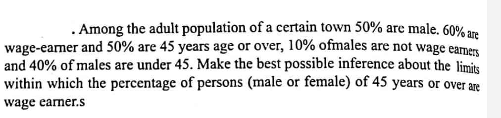 . Among the adult population of a certain town 50% are male. 60% are
wage-earner and 50% are 45 years age or over, 10% ofmales are not wage earmers
and 40% of males are under 45. Make the best possible inference about the limits
within which the percentage of persons (male or female) of 45 years or over are
wage earner.s
