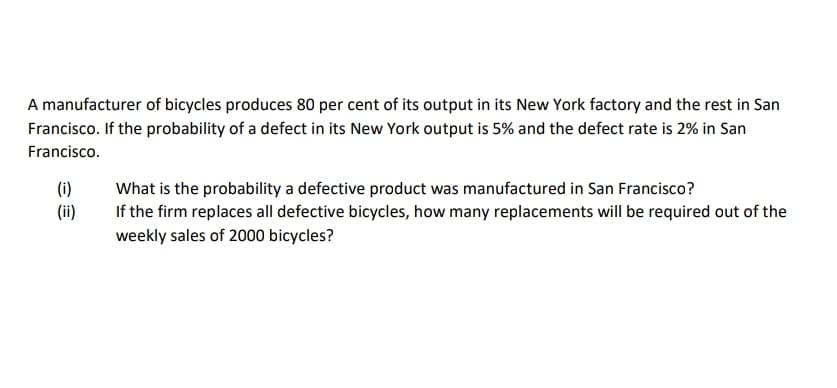 A manufacturer of bicycles produces 80 per cent of its output in its New York factory and the rest in San
Francisco. If the probability of a defect in its New York output is 5% and the defect rate is 2% in San
Francisco.
(i)
What is the probability a defective product was manufactured in San Francisco?
(ii)
If the firm replaces all defective bicycles, how many replacements will be required out of the
weekly sales of 2000 bicycles?
