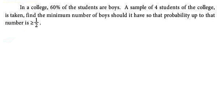 In a college, 60% of the students are boys. A sample of 4 students of the college,
is taken, find the minimum number of boys should it have so that probability up to that
number is 2.

