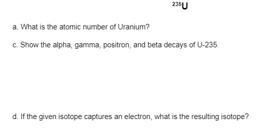 235U
a. What is the atomic number of Uranium?
c. Show the alpha, gamma, positron, and beta decays of U-235.
d. If the given isotope captures an electron, what is the resulting isotope?
