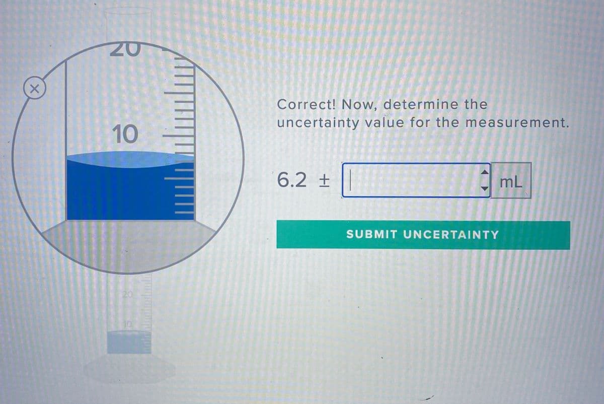 Correct! Now, determine the
uncertainty value for the measurement.
10
6.2 ±
mL
SUBMIT UNCERTAINTY
20
10

