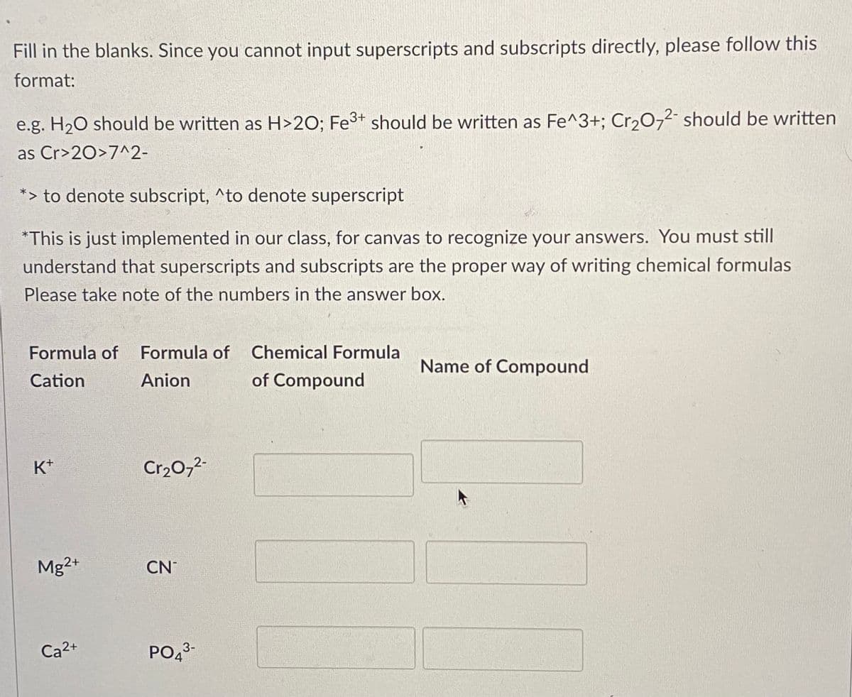 Fill in the blanks. Since you cannot input superscripts and subscripts directly, please follow this
format:
e.g. H20 should be written as H>2O; Fe3+ should be written as Fe^3+; Cr,0,2- should be written
as Cr>20>7^2-
*> to denote subscript, ^to denote superscript
*This is just implemented in our class, for canvas to recognize your answers. You must still
understand that superscripts and subscripts are the proper way of writing chemical formulas
Please take note of the numbers in the answer box.
Formula of Formula of Chemical Formula
Name of Compound
Cation
Anion
of Compound
K+
Cr20,2-
Mg2+
CN
Ca2+
PO43-
