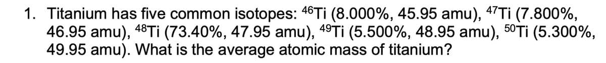 1. Titanium has five common isotopes: 46TI (8.000%, 45.95 amu), 47TI (7.800%,
46.95 amu), 48T¡ (73.40%, 47.95 amu), 49Tİ (5.500%, 48.95 amu), 50Tİ (5.300%,
49.95 amu). What is the average atomic mass of titanium?
