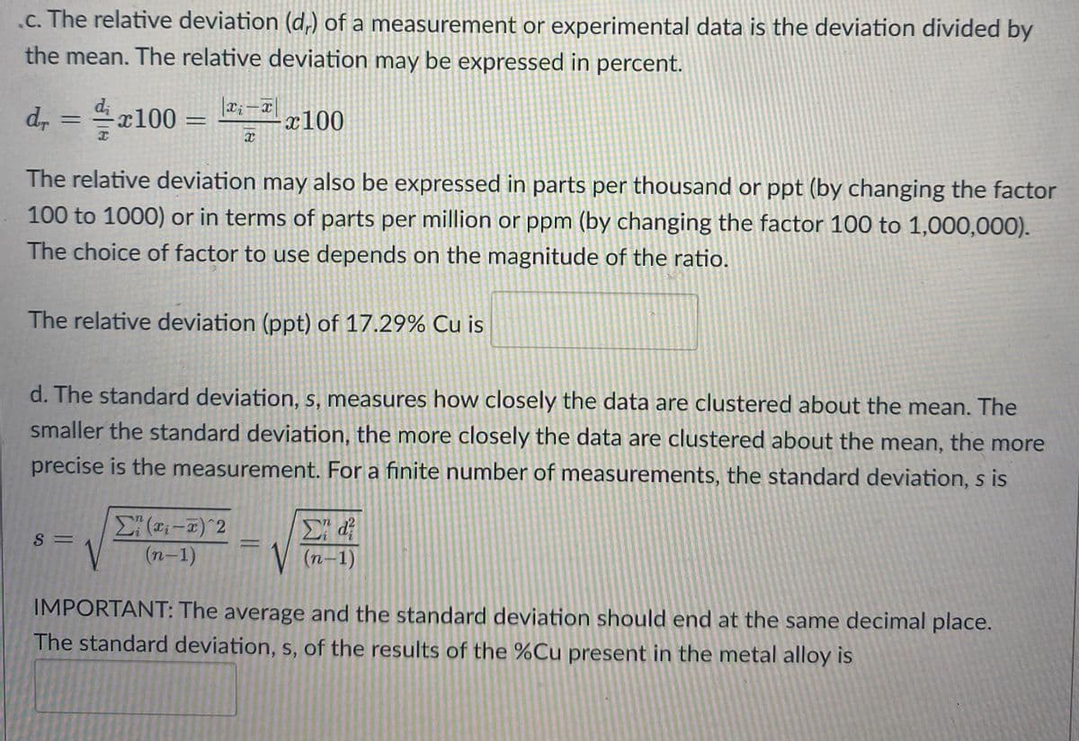 .c. The relative deviation (d,) of a measurement or experimental data is the deviation divided by
the mean. The relative deviation may be expressed in percent.
d, = 4x100 =
|x;-x
x100
%3D
The relative deviation may also be expressed in parts per thousand or ppt (by changing the factor
100 to 1000) or in terms of parts per million or ppm (by changing the factor 100 to 1,000,000).
The choice of factor to use depends on the magnitude of the ratio.
The relative deviation (ppt) of 17.29% Cu is
d. The standard deviation, s, measures how closely the data are clustered about the mean. The
smaller the standard deviation, the more closely the data are clustered about the mean, the more
precise is the measurement. For a finite number of measurements, the standard deviation, s is
Σ
S =
(n-1)
V
(n–1)
IMPORTANT: The average and the standard deviation should end at the same decimal place.
The standard deviation, s, of the results of the %Cu present in the metal alloy is
