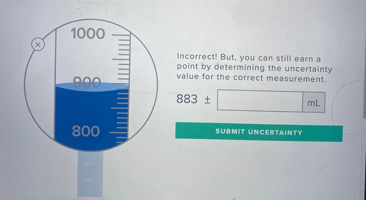 1000
Incorrect! But, you can still earn a
point by determining the uncertainty
value for the correct measurement.
900
883 ±
mL
800
SUBMIT UNCERTAINTY
200
100

