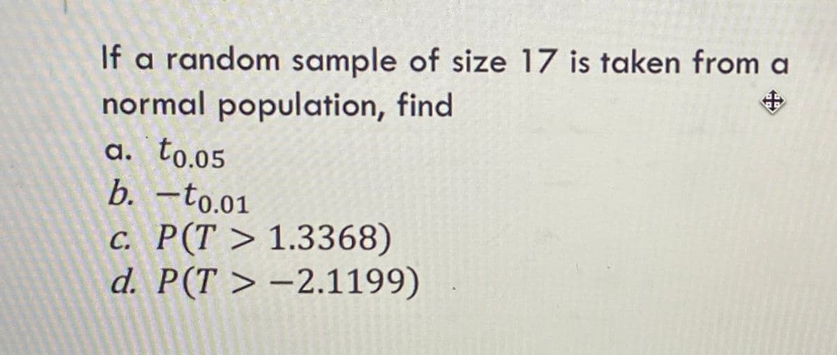 If a random sample of size 17 is taken from a
normal population, find
a. to.05
b. -to.01
с. Р(Т > 1.3368)
d. P(T > –2.1199)
中
