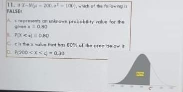 11. HX-N(A = 200. o- 100), which of the following is
FALSE
A crepresents an unknown probability value for the
given x= 0.80
B. P(X < e) = 0.80
C cis the x value that has 80% of the area below it
D. P(200 < X <e) = 0.30
