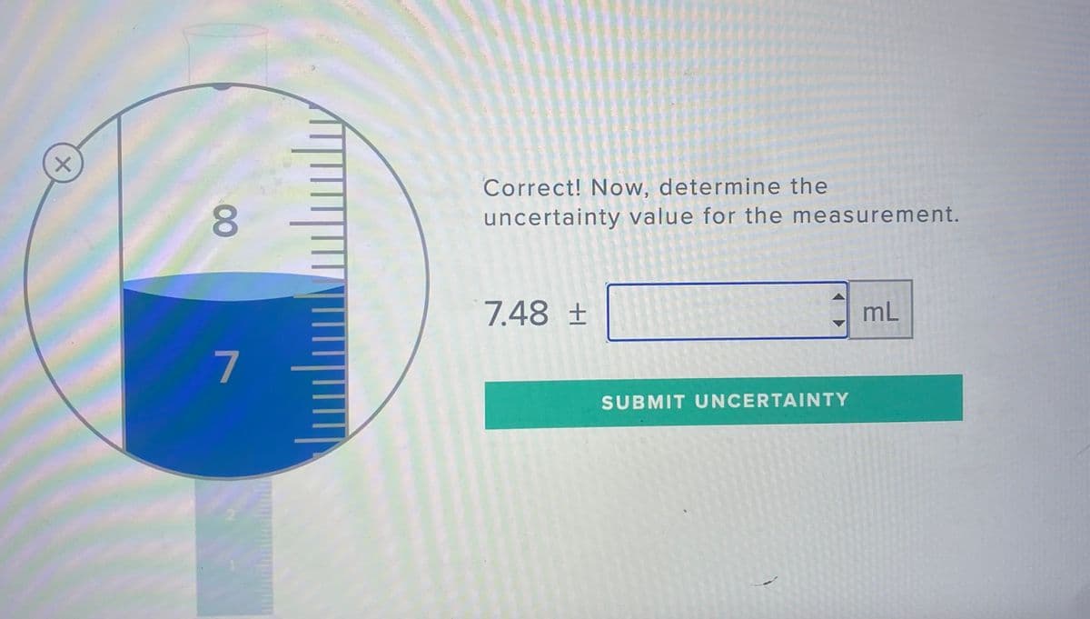 Correct! Now, determine the
uncertainty value for the measurement.
7.48 ±
mL
7
SUBMIT UNCERTAINTY
00
