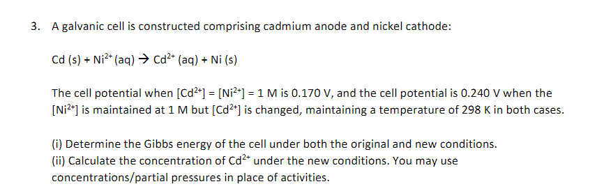 3. A galvanic cell is constructed comprising cadmium anode and nickel cathode:
Cd (s) + Ni²+ (aq) → Cd²+ (aq) + Ni (s)
The cell potential when [Cd²+] = [Ni²+] = 1 M is 0.170 V, and the cell potential is 0.240 V when the
[Ni²+] is maintained at 1 M but [Cd²+] is changed, maintaining a temperature of 298 K in both cases.
(i) Determine the Gibbs energy of the cell under both the original and new conditions.
(ii) Calculate the concentration of Cd²+ under the new conditions. You may use
concentrations/partial pressures in place of activities.