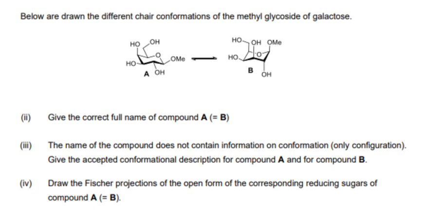 Below are drawn the different chair conformations of the methyl glycoside of galactose.
но он
но он оМе
OMe
но-
в
A OH
он
(ii)
Give the correct full name of compound A (= B)
(ii)
The name of the compound does not contain information on conformation (only configuration).
Give the accepted conformational description for compound A and for compound B.
(iv)
Draw the Fischer projections of the open form of the corresponding reducing sugars of
compound A (= B).
